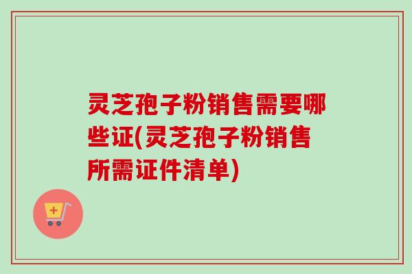 灵芝孢子粉销售需要哪些证(灵芝孢子粉销售所需证件清单)