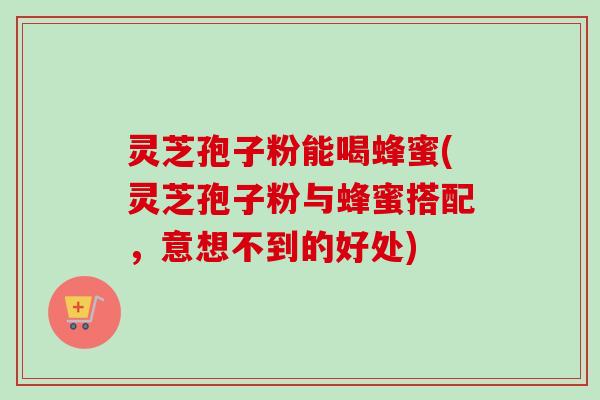 灵芝孢子粉能喝蜂蜜(灵芝孢子粉与蜂蜜搭配，意想不到的好处)