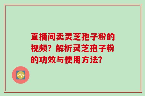 直播间卖灵芝孢子粉的视频？解析灵芝孢子粉的功效与使用方法？