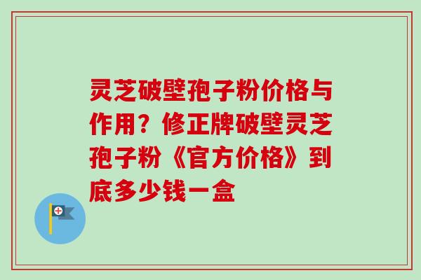 灵芝破壁孢子粉价格与作用？修正牌破壁灵芝孢子粉《官方价格》到底多少钱一盒