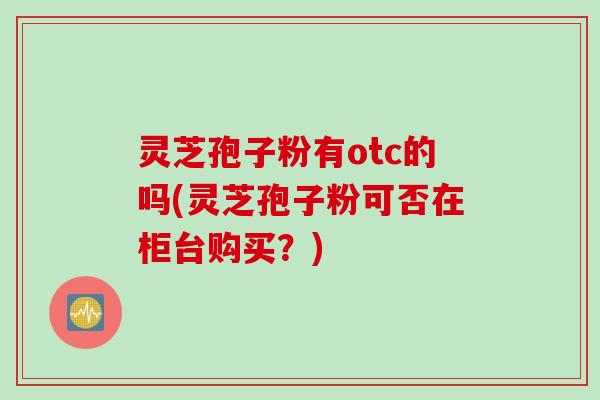 灵芝孢子粉有otc的吗(灵芝孢子粉可否在柜台购买？)