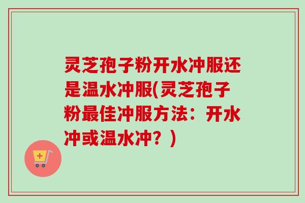 灵芝孢子粉开水冲服还是温水冲服(灵芝孢子粉最佳冲服方法：开水冲或温水冲？)