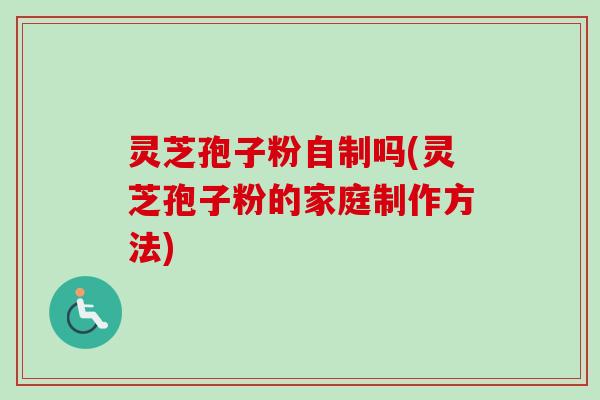 灵芝孢子粉自制吗(灵芝孢子粉的家庭制作方法)