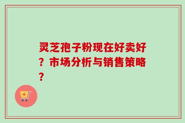 灵芝孢子粉现在好卖好?市场分析与销售策略? 灵芝孢子粉现在好卖好?市场分析与销售策略?