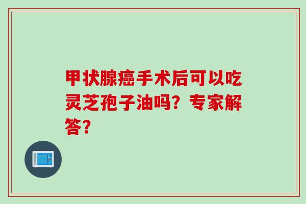 甲状腺癌手术后可以吃灵芝孢子油吗？专家解答？