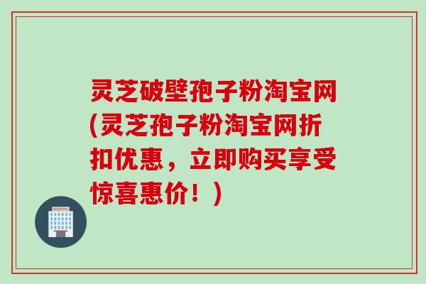 灵芝破壁孢子粉淘宝网(灵芝孢子粉淘宝网折扣优惠,立即购买享受惊喜惠价!) 灵芝破壁孢子粉淘宝网(灵芝孢子粉淘宝网折扣优惠,立即购买享受惊喜惠价!)