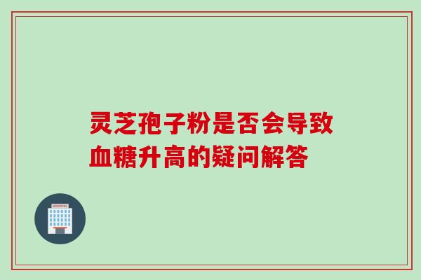 灵芝孢子粉是否会导致血糖升高的疑问解答