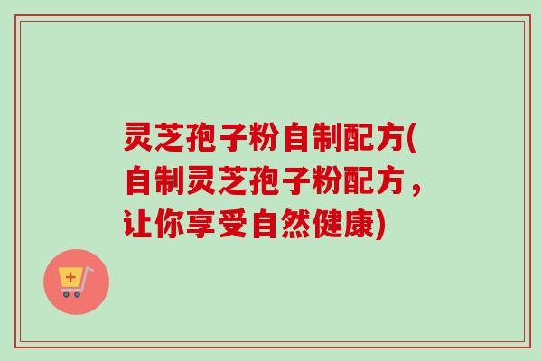 灵芝孢子粉自制配方(自制灵芝孢子粉配方，让你享受自然健康)