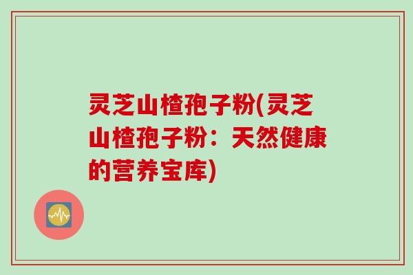 灵芝山楂孢子粉(灵芝山楂孢子粉：天然健康的营养宝库)