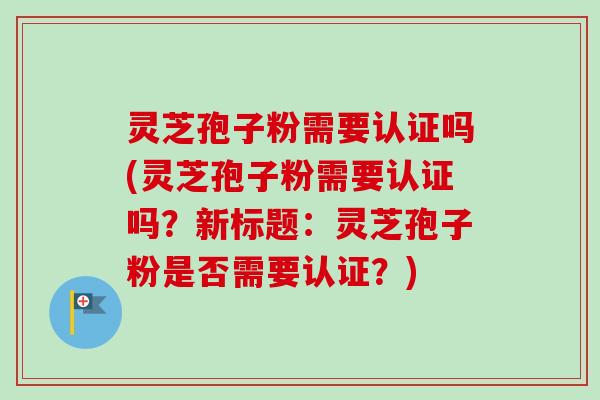 灵芝孢子粉需要认证吗(灵芝孢子粉需要认证吗？新标题：灵芝孢子粉是否需要认证？)