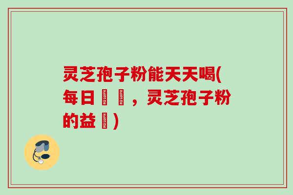 灵芝孢子粉能天天喝(每日暢飲,灵芝孢子粉的益處) 灵芝孢子粉能天天喝(每日暢飲,灵芝孢子粉的益處)