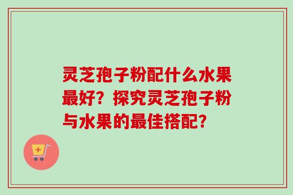灵芝孢子粉配什么水果最好？探究灵芝孢子粉与水果的最佳搭配？