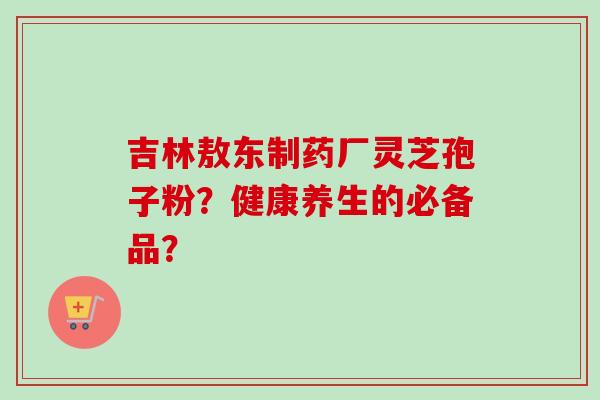 吉林敖东制药厂灵芝孢子粉？健康养生的必备品？