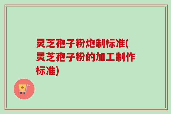 灵芝孢子粉炮制标准(灵芝孢子粉的加工制作标准)