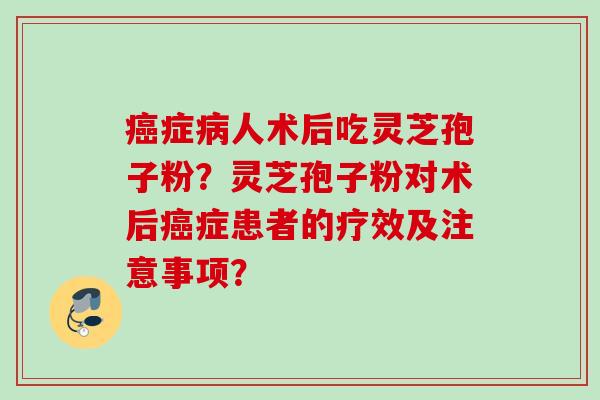 癌症病人术后吃灵芝孢子粉？灵芝孢子粉对术后癌症患者的疗效及注意事项？