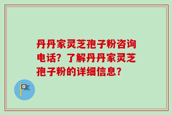 丹丹家灵芝孢子粉咨询电话？了解丹丹家灵芝孢子粉的详细信息？