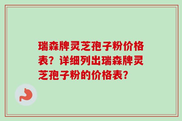瑞森牌灵芝孢子粉价格表？详细列出瑞森牌灵芝孢子粉的价格表？