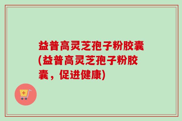 益普高灵芝孢子粉胶囊(益普高灵芝孢子粉胶囊，促进健康)