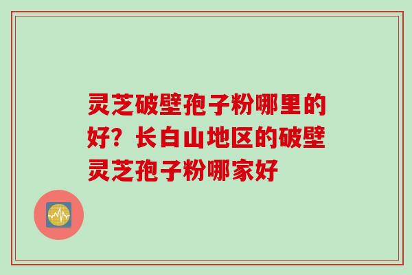 灵芝破壁孢子粉哪里的好？长白山地区的破壁灵芝孢子粉哪家好