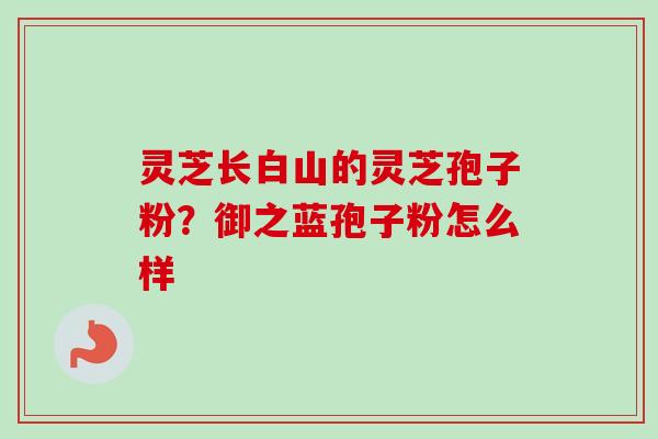 灵芝长白山的灵芝孢子粉?御之蓝孢子粉怎么样 灵芝长白山的灵芝孢子粉?御之蓝孢子粉怎么样