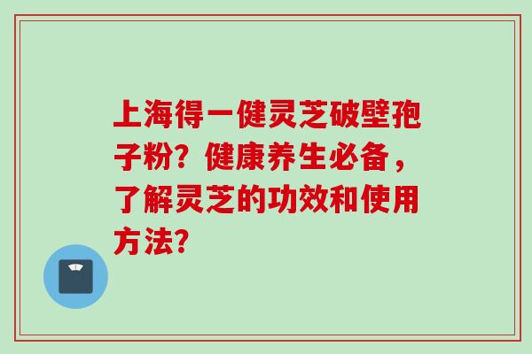 上海得一健灵芝破壁孢子粉？健康养生必备，了解灵芝的功效和使用方法？