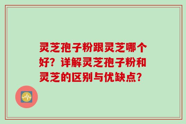 灵芝孢子粉跟灵芝哪个好？详解灵芝孢子粉和灵芝的区别与优缺点？