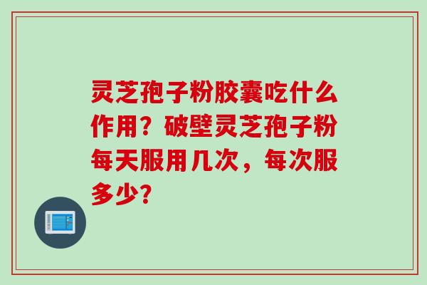 灵芝孢子粉胶囊吃什么作用？破壁灵芝孢子粉每天服用几次，每次服多少？