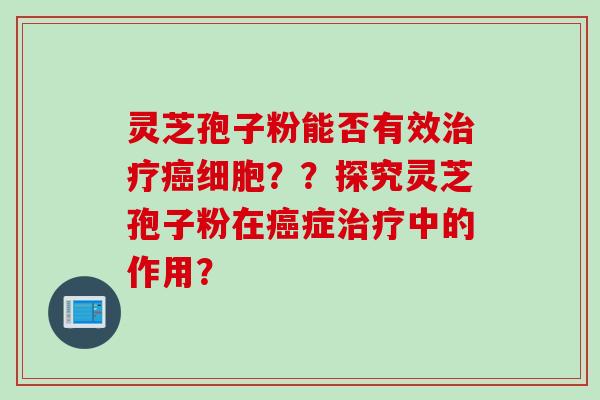 灵芝孢子粉能否有效治疗癌细胞？？探究灵芝孢子粉在癌症治疗中的作用？