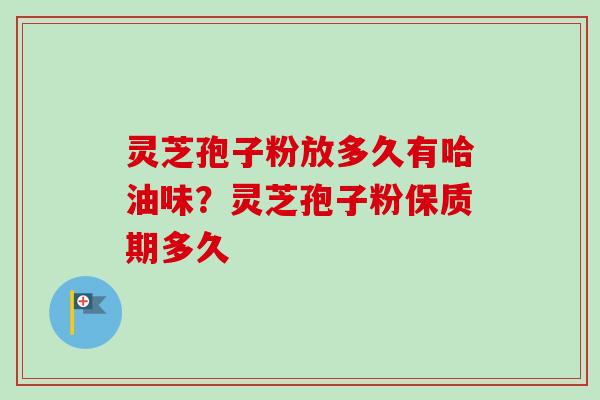 灵芝孢子粉放多久有哈油味？灵芝孢子粉保质期多久