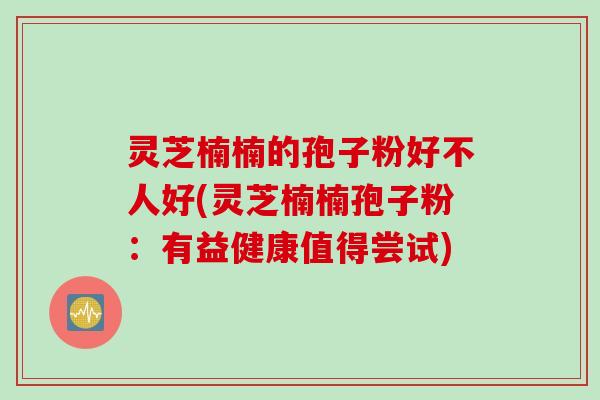 灵芝楠楠的孢子粉好不人好(灵芝楠楠孢子粉：有益健康值得尝试)