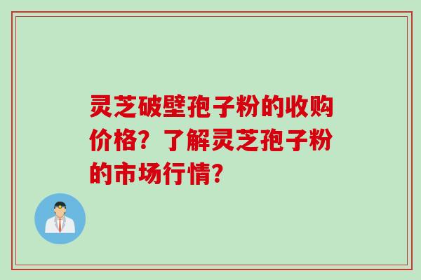 灵芝破壁孢子粉的收购价格？了解灵芝孢子粉的市场行情？