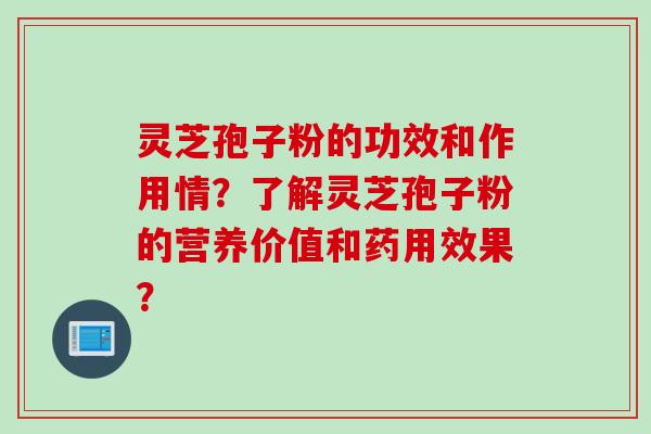 灵芝孢子粉的功效和作用情？了解灵芝孢子粉的营养价值和药用效果？