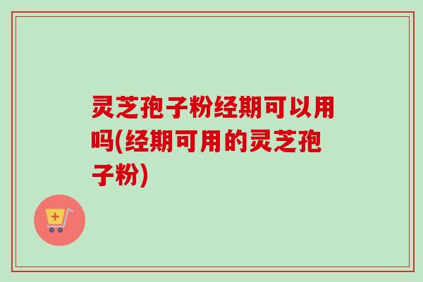 灵芝孢子粉经期可以用吗(经期可用的灵芝孢子粉)