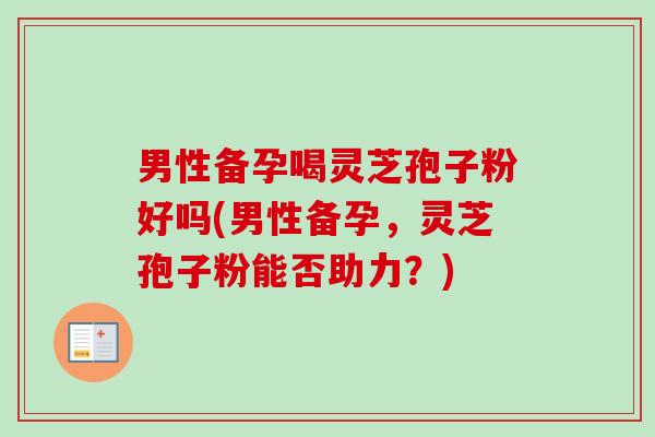 男性备孕喝灵芝孢子粉好吗(男性备孕，灵芝孢子粉能否助力？)