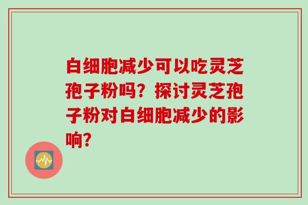 白细胞减少可以吃灵芝孢子粉吗？探讨灵芝孢子粉对白细胞减少的影响？