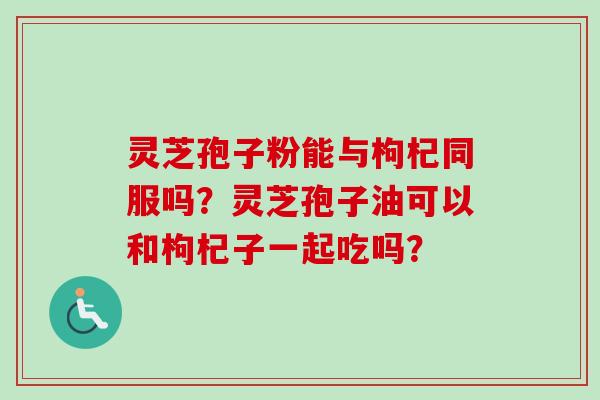灵芝孢子粉能与枸杞同服吗？灵芝孢子油可以和枸杞子一起吃吗？