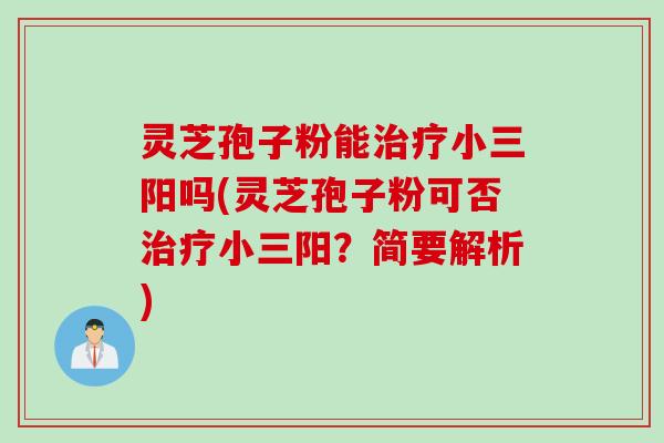 灵芝孢子粉能治疗小三阳吗(灵芝孢子粉可否治疗小三阳？简要解析)