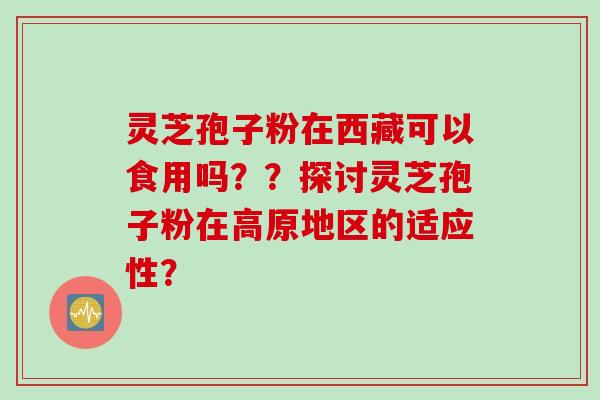 灵芝孢子粉在西藏可以食用吗？？探讨灵芝孢子粉在高原地区的适应性？