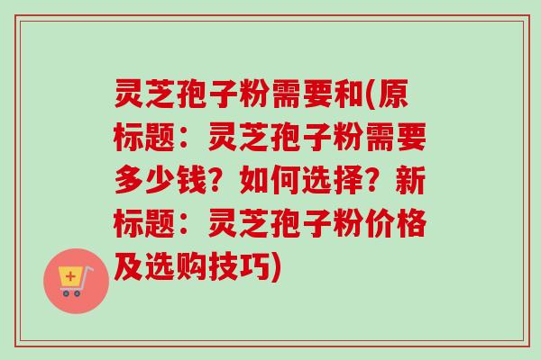 灵芝孢子粉需要和(原标题：灵芝孢子粉需要多少钱？如何选择？新标题：灵芝孢子粉价格及选购技巧)
