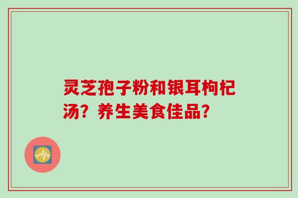 灵芝孢子粉和银耳枸杞汤？养生美食佳品？