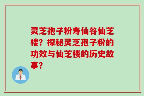 灵芝孢子粉寿仙谷仙芝楼？探秘灵芝孢子粉的功效与仙芝楼的历史故事？
