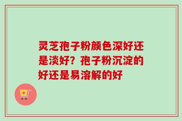 灵芝孢子粉颜色深好还是淡好？孢子粉沉淀的好还是易溶解的好