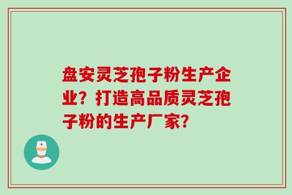 盘安灵芝孢子粉生产企业？打造高品质灵芝孢子粉的生产厂家？