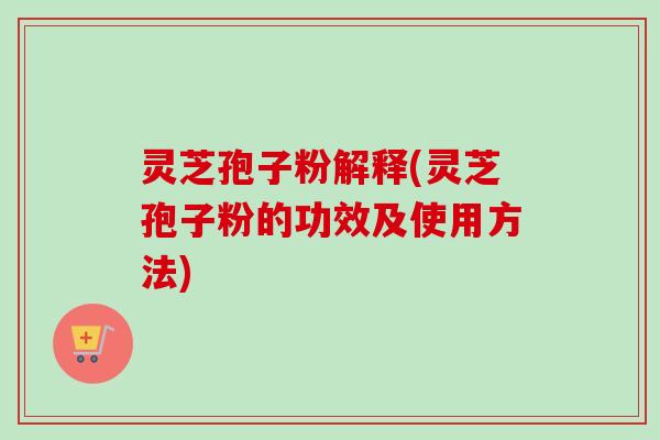 灵芝孢子粉解释(灵芝孢子粉的功效及使用方法)