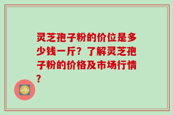 灵芝孢子粉的价位是多少钱一斤？了解灵芝孢子粉的价格及市场行情？