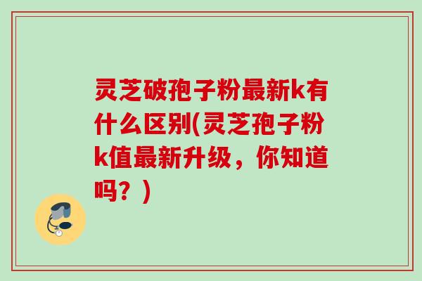 灵芝破孢子粉最新k有什么区别(灵芝孢子粉k值最新升级，你知道吗？)