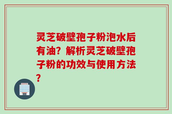 灵芝破壁孢子粉泡水后有油？解析灵芝破壁孢子粉的功效与使用方法？