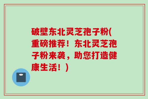 破壁东北灵芝孢子粉(重磅推荐！东北灵芝孢子粉来袭，助您打造健康生活！)