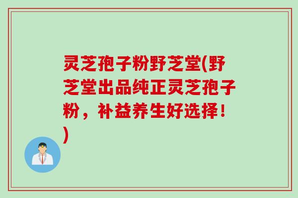 灵芝孢子粉野芝堂(野芝堂出品纯正灵芝孢子粉，补益养生好选择！)