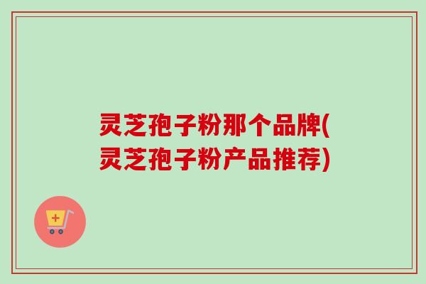 灵芝孢子粉那个品牌(灵芝孢子粉产品推荐)